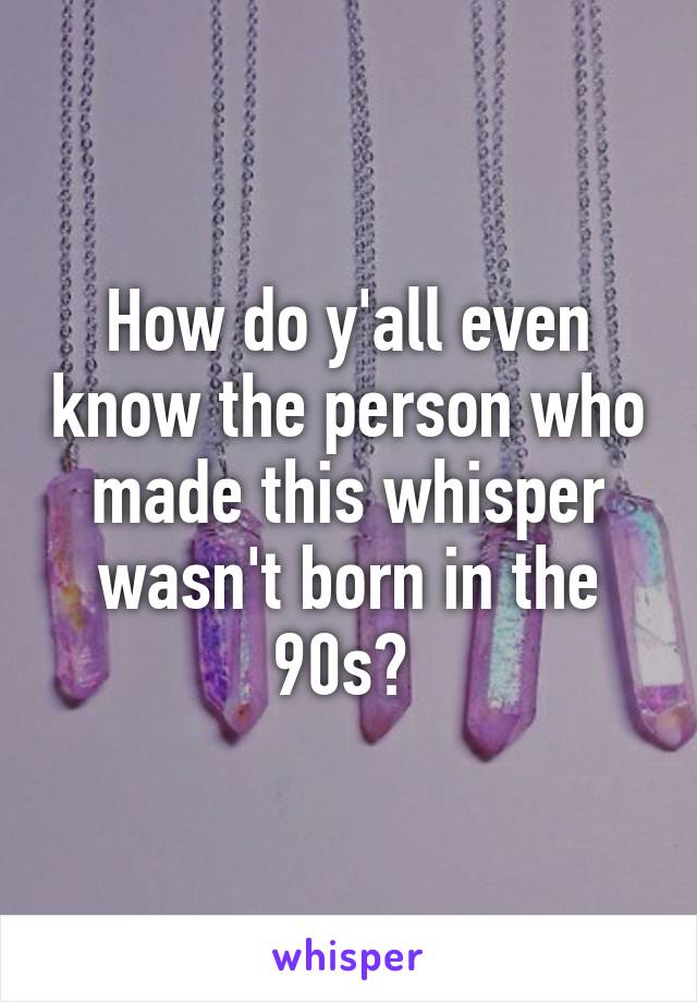 How do y'all even know the person who made this whisper wasn't born in the 90s? 