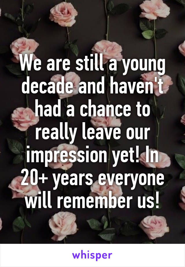 We are still a young decade and haven't had a chance to really leave our impression yet! In 20+ years everyone will remember us!