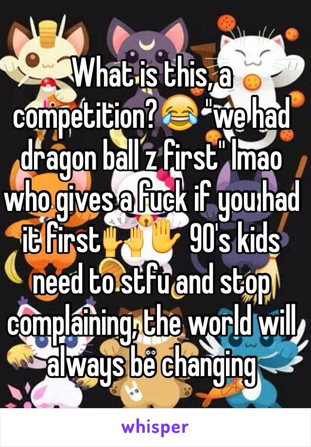 What is this, a competition?😂 "we had dragon ball z first" lmao who gives a fuck if you had it first🙌✋ 90's kids need to stfu and stop complaining, the world will always be changing