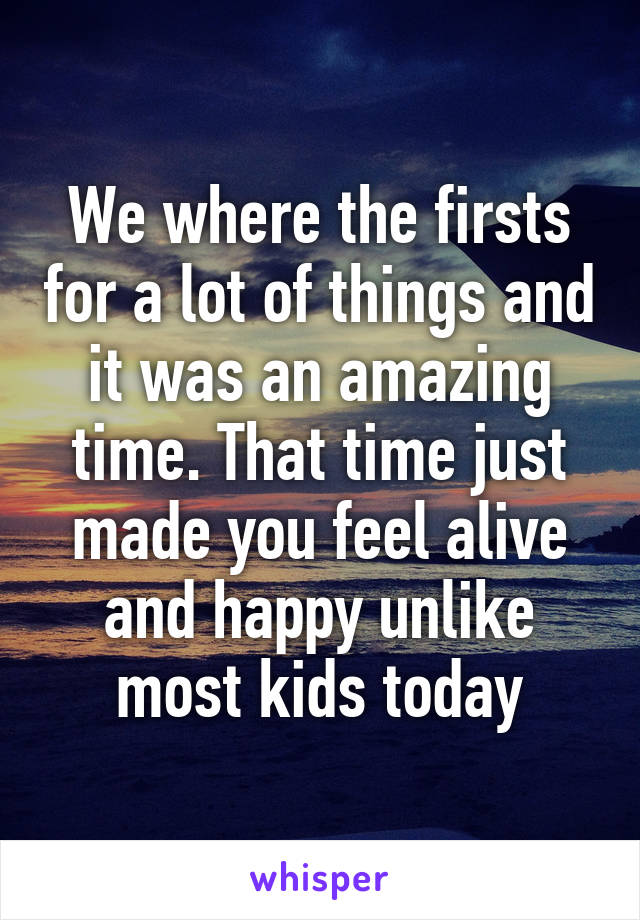 We where the firsts for a lot of things and it was an amazing time. That time just made you feel alive and happy unlike most kids today