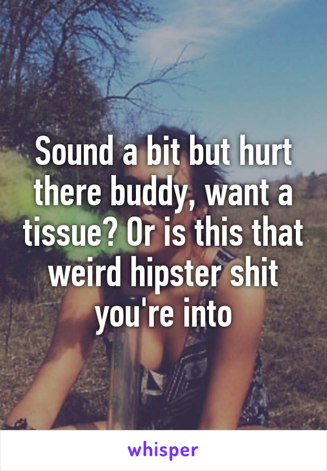 Sound a bit but hurt there buddy, want a tissue? Or is this that weird hipster shit you're into