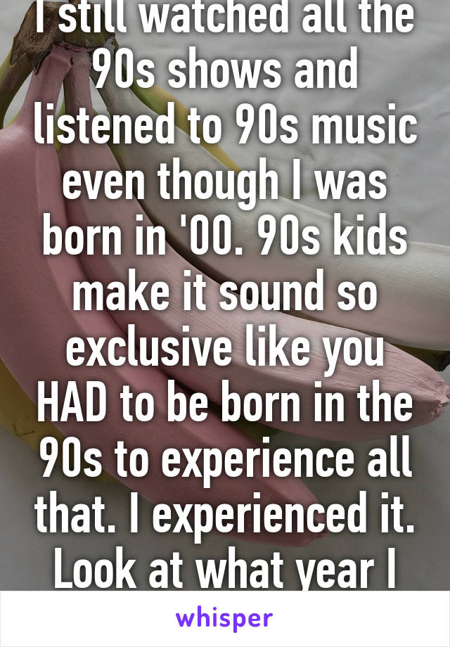 I still watched all the 90s shows and listened to 90s music even though I was born in '00. 90s kids make it sound so exclusive like you HAD to be born in the 90s to experience all that. I experienced it. Look at what year I was born