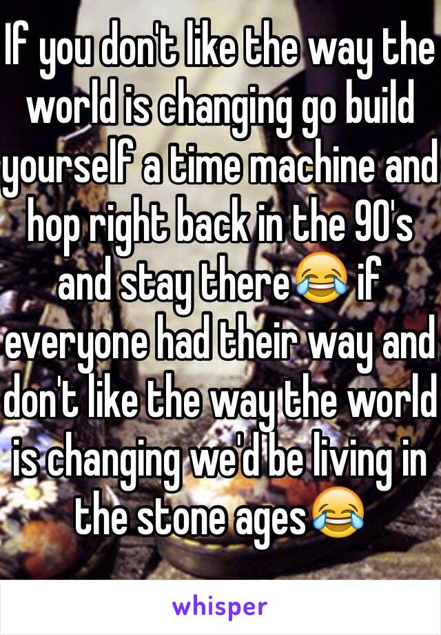 If you don't like the way the world is changing go build yourself a time machine and hop right back in the 90's and stay there😂 if everyone had their way and don't like the way the world is changing we'd be living in the stone ages😂