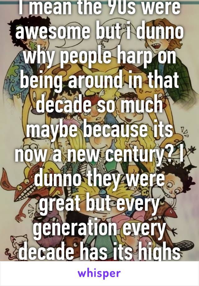 I mean the 90s were awesome but i dunno why people harp on being around in that decade so much maybe because its now a new century? I dunno they were great but every generation every decade has its highs and lows 