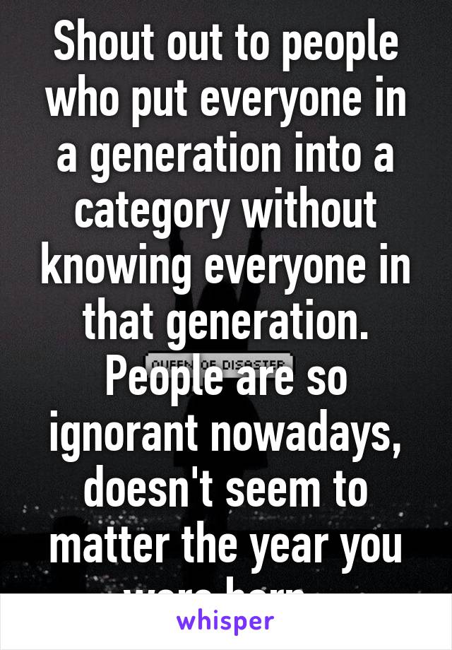 Shout out to people who put everyone in a generation into a category without knowing everyone in that generation. People are so ignorant nowadays, doesn't seem to matter the year you were born. 