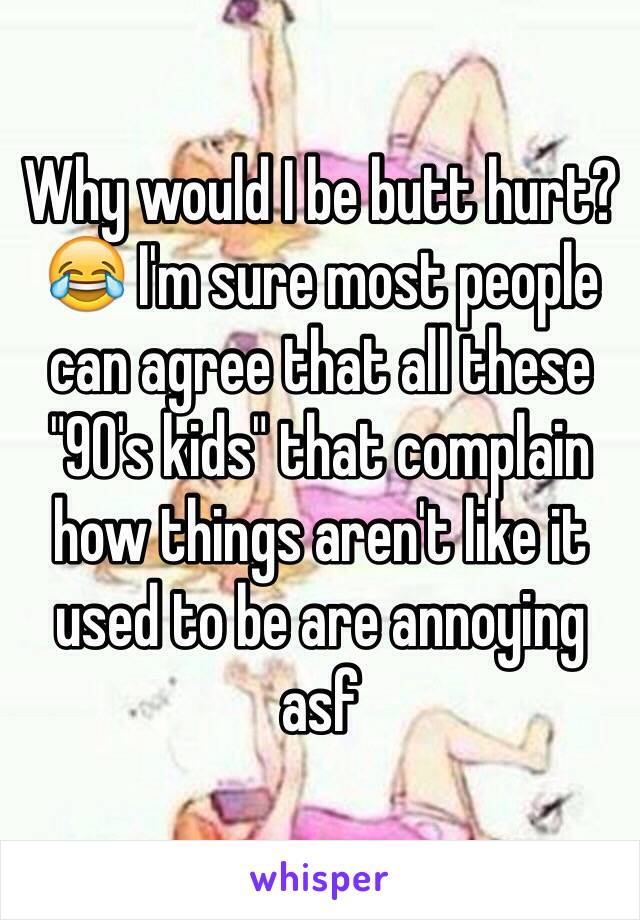 Why would I be butt hurt?😂 I'm sure most people can agree that all these "90's kids" that complain how things aren't like it used to be are annoying asf