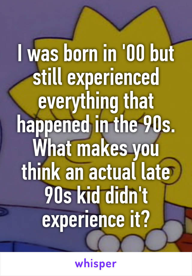 I was born in '00 but still experienced everything that happened in the 90s. What makes you think an actual late 90s kid didn't experience it?