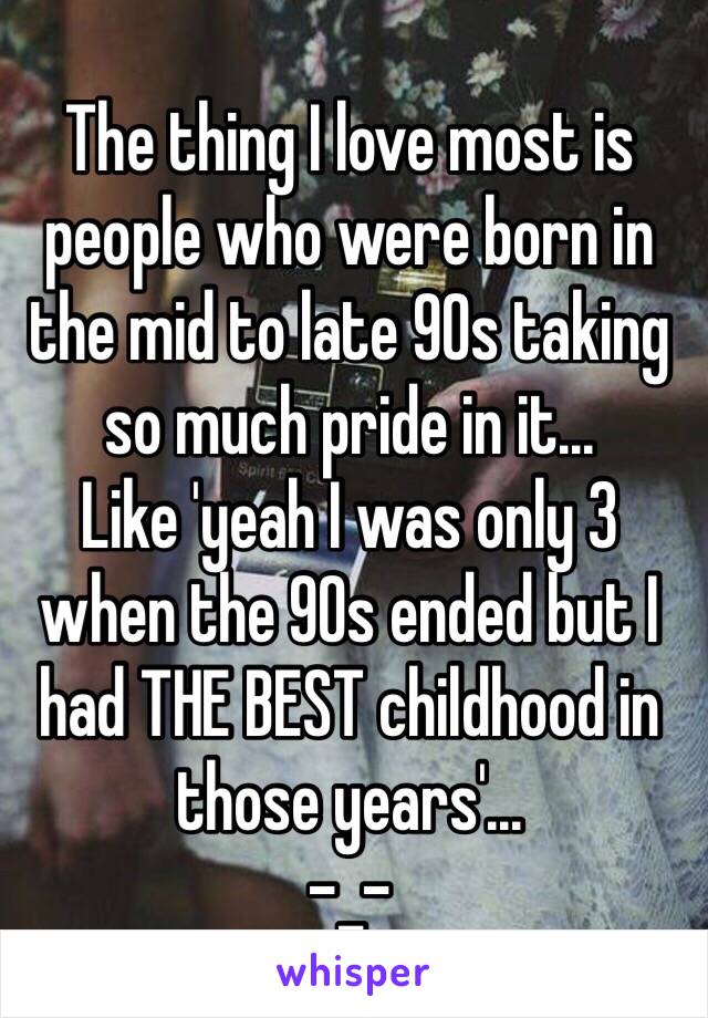 The thing I love most is people who were born in the mid to late 90s taking so much pride in it… 
Like 'yeah I was only 3 when the 90s ended but I had THE BEST childhood in those years'… 
-_-