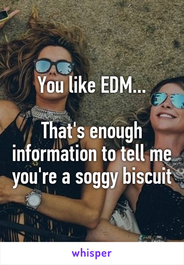 You like EDM...

That's enough information to tell me you're a soggy biscuit