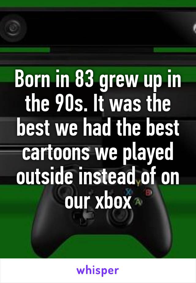 Born in 83 grew up in the 90s. It was the best we had the best cartoons we played outside instead of on our xbox