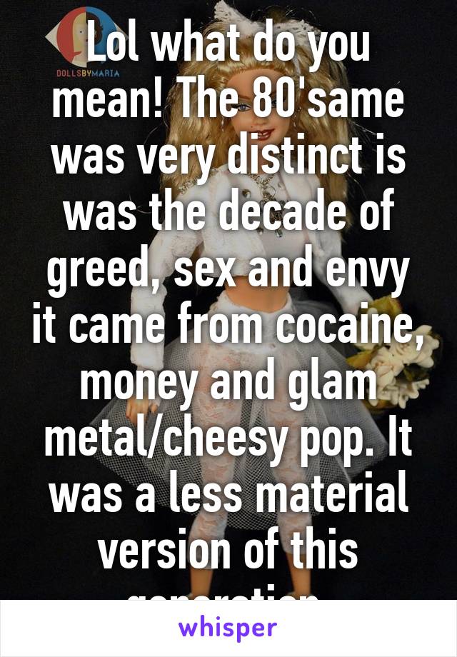 Lol what do you mean! The 80'same was very distinct is was the decade of greed, sex and envy it came from cocaine, money and glam metal/cheesy pop. It was a less material version of this generation.