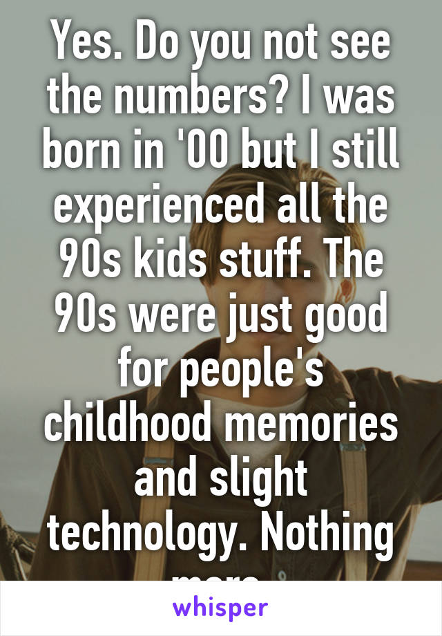 Yes. Do you not see the numbers? I was born in '00 but I still experienced all the 90s kids stuff. The 90s were just good for people's childhood memories and slight technology. Nothing more.