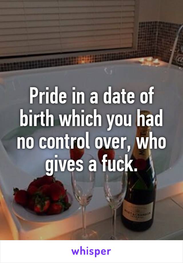 Pride in a date of birth which you had no control over, who gives a fuck.