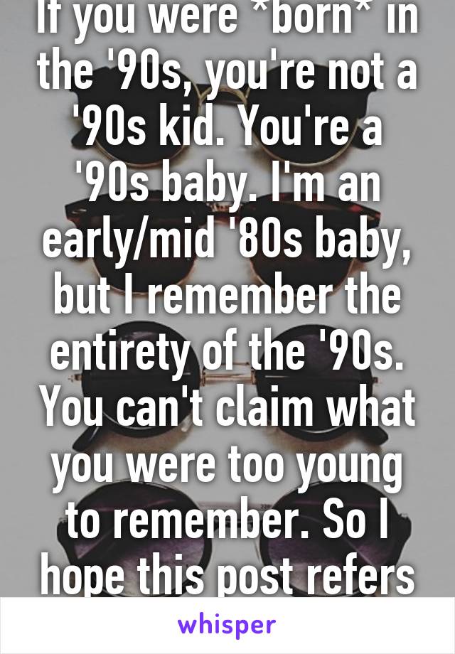 If you were *born* in the '90s, you're not a '90s kid. You're a '90s baby. I'm an early/mid '80s baby, but I remember the entirety of the '90s. You can't claim what you were too young to remember. So I hope this post refers to '90s babies. 