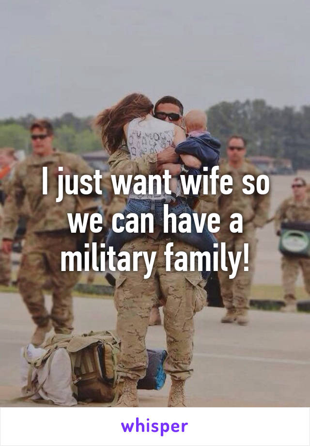 I just want wife so we can have a military family!