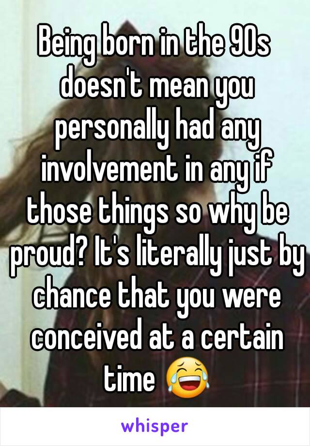 Being born in the 90s doesn't mean you personally had any involvement in any if those things so why be proud? It's literally just by chance that you were conceived at a certain time 😂