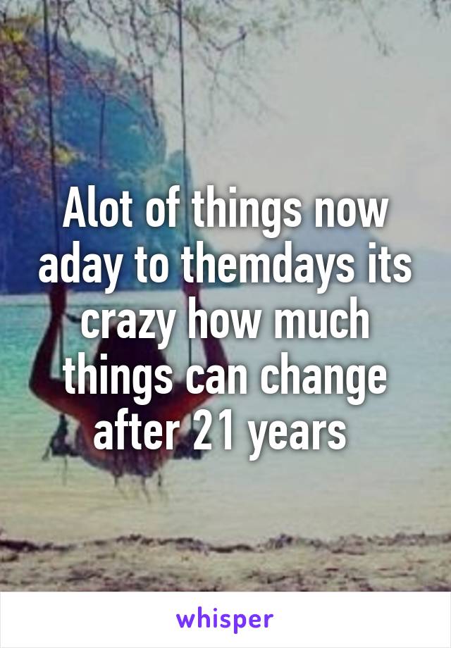 Alot of things now aday to themdays its crazy how much things can change after 21 years 