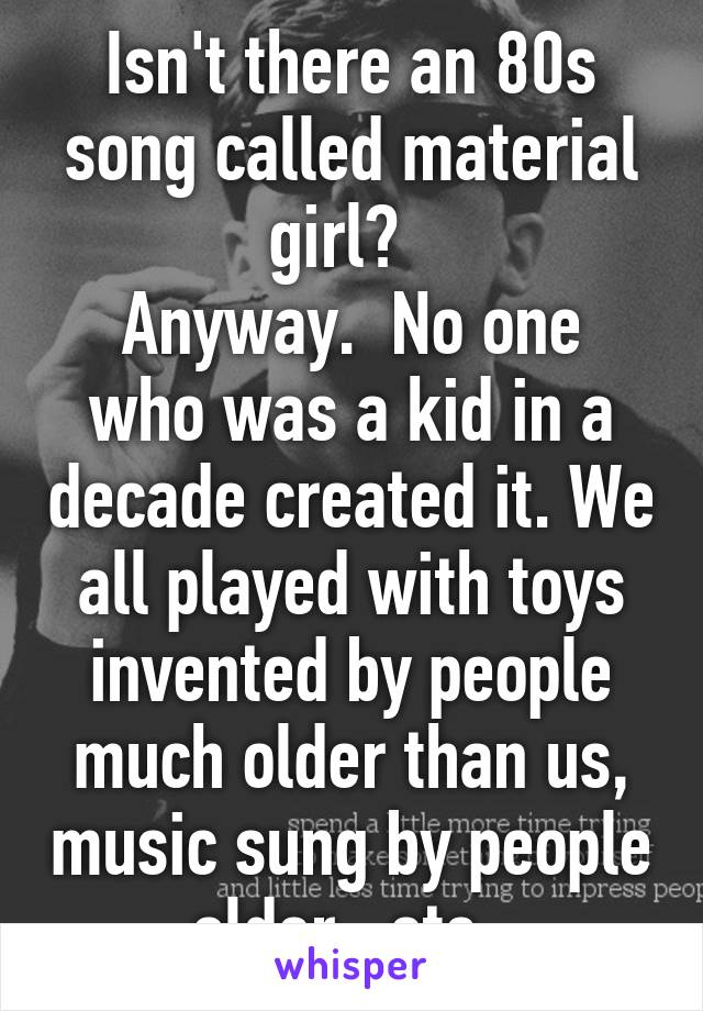 Isn't there an 80s song called material girl?  
Anyway.  No one who was a kid in a decade created it. We all played with toys invented by people much older than us, music sung by people older,  etc. 