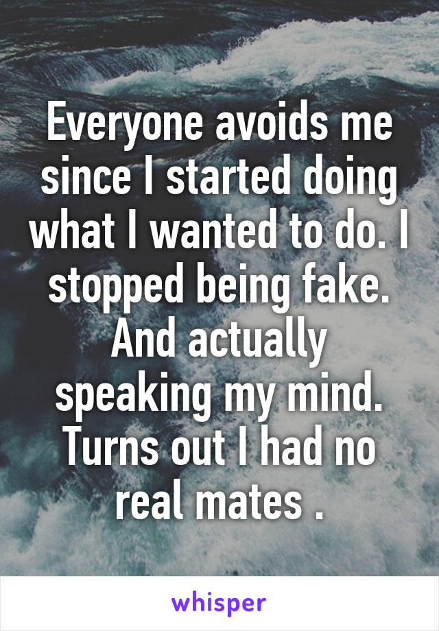 Everyone avoids me since I started doing what I wanted to do. I stopped being fake. And actually speaking my mind. Turns out I had no real mates .