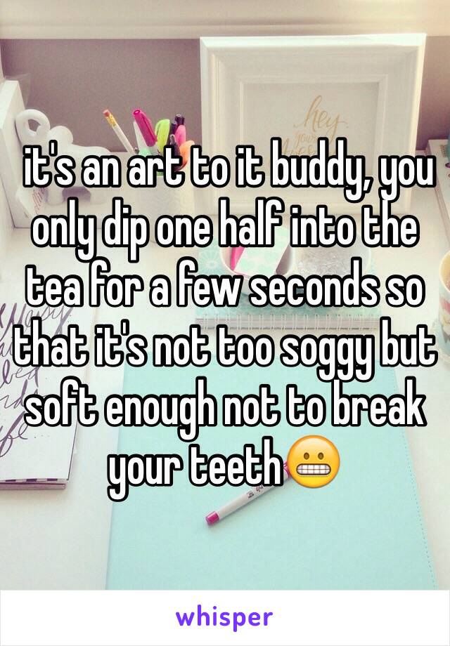  it's an art to it buddy, you only dip one half into the tea for a few seconds so that it's not too soggy but soft enough not to break your teeth😬