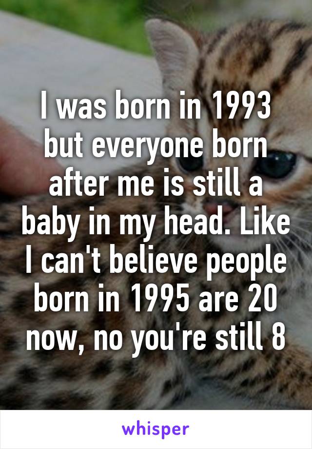 I was born in 1993 but everyone born after me is still a baby in my head. Like I can't believe people born in 1995 are 20 now, no you're still 8