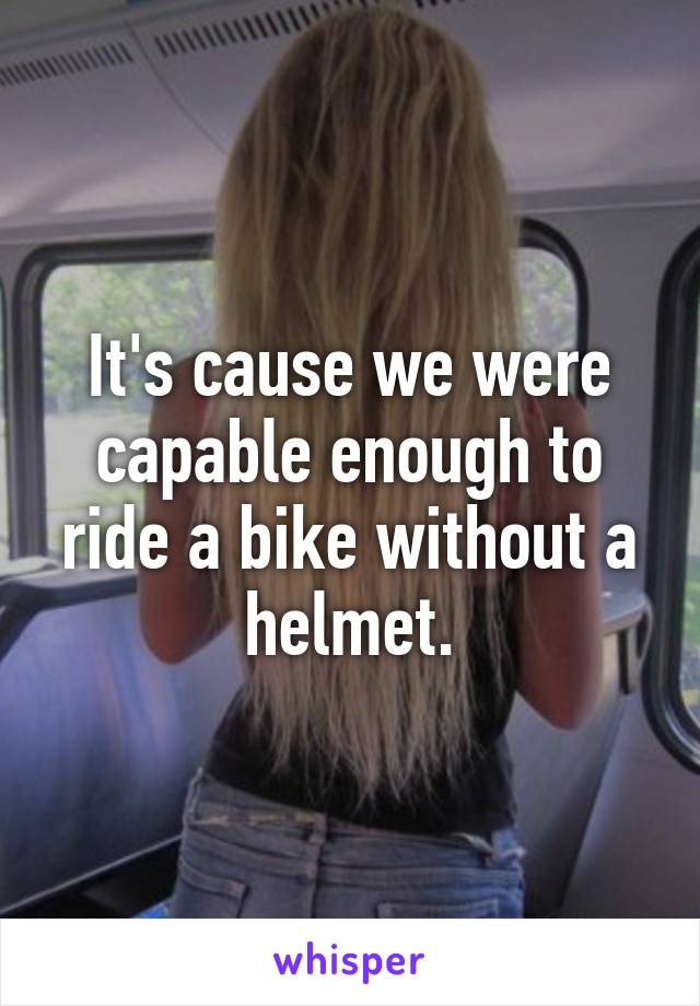 It's cause we were capable enough to ride a bike without a helmet.