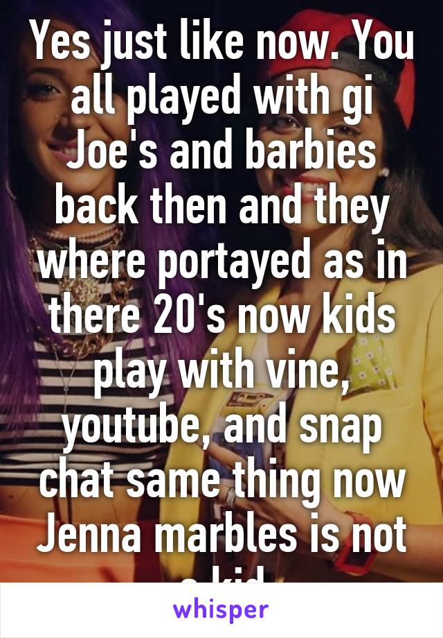 Yes just like now. You all played with gi Joe's and barbies back then and they where portayed as in there 20's now kids play with vine, youtube, and snap chat same thing now Jenna marbles is not a kid