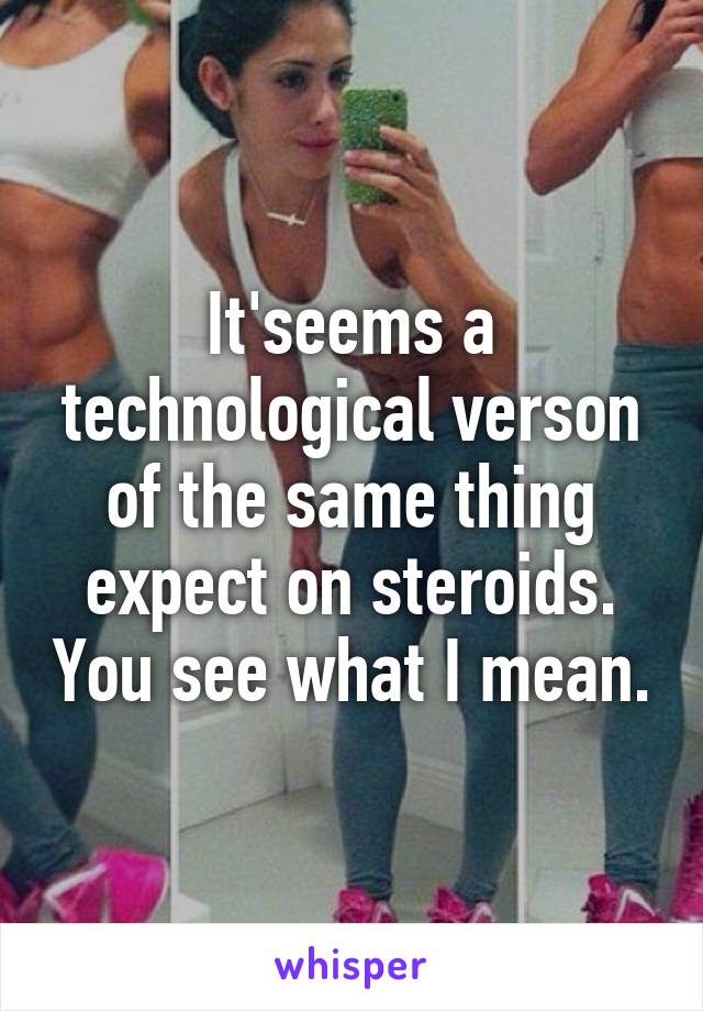 It'seems a technological verson of the same thing expect on steroids. You see what I mean.