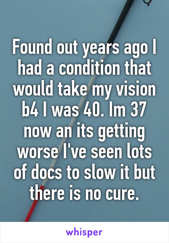 Found out years ago I had a condition that would take my vision b4 I was 40. Im 37 now an its getting worse I've seen lots of docs to slow it but there is no cure.