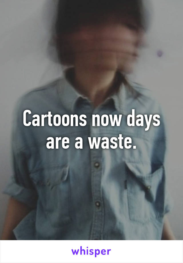 Cartoons now days are a waste.