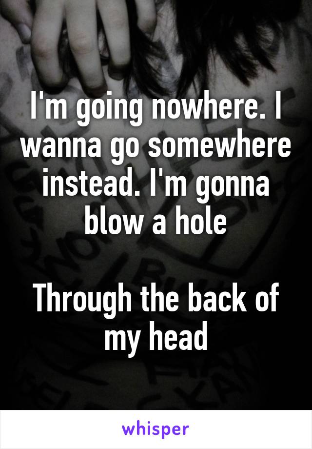 I'm going nowhere. I wanna go somewhere instead. I'm gonna blow a hole

Through the back of my head