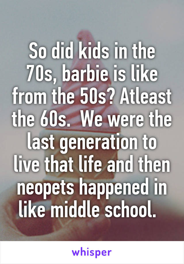 So did kids in the 70s, barbie is like from the 50s? Atleast the 60s.  We were the last generation to live that life and then neopets happened in like middle school.  