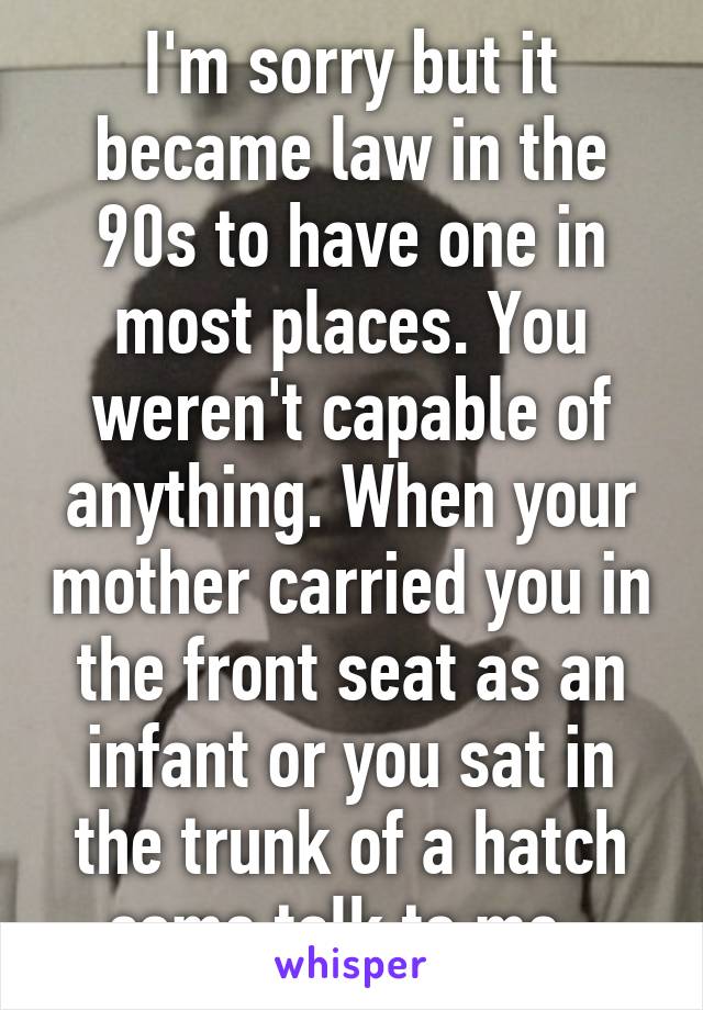 I'm sorry but it became law in the 90s to have one in most places. You weren't capable of anything. When your mother carried you in the front seat as an infant or you sat in the trunk of a hatch come talk to me. 