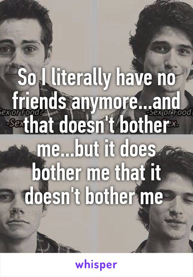 So I literally have no friends anymore...and that doesn't bother me...but it does bother me that it doesn't bother me 