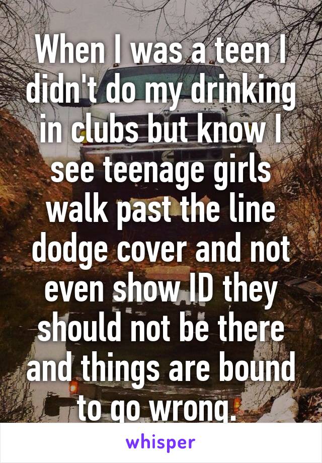 When I was a teen I didn't do my drinking in clubs but know I see teenage girls walk past the line dodge cover and not even show ID they should not be there and things are bound to go wrong. 