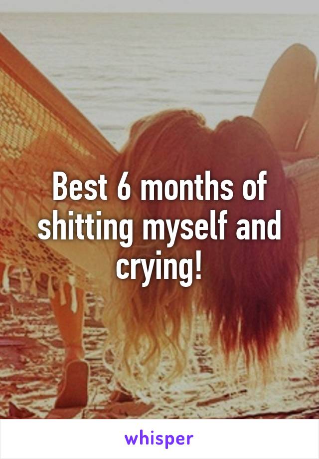 Best 6 months of shitting myself and crying!