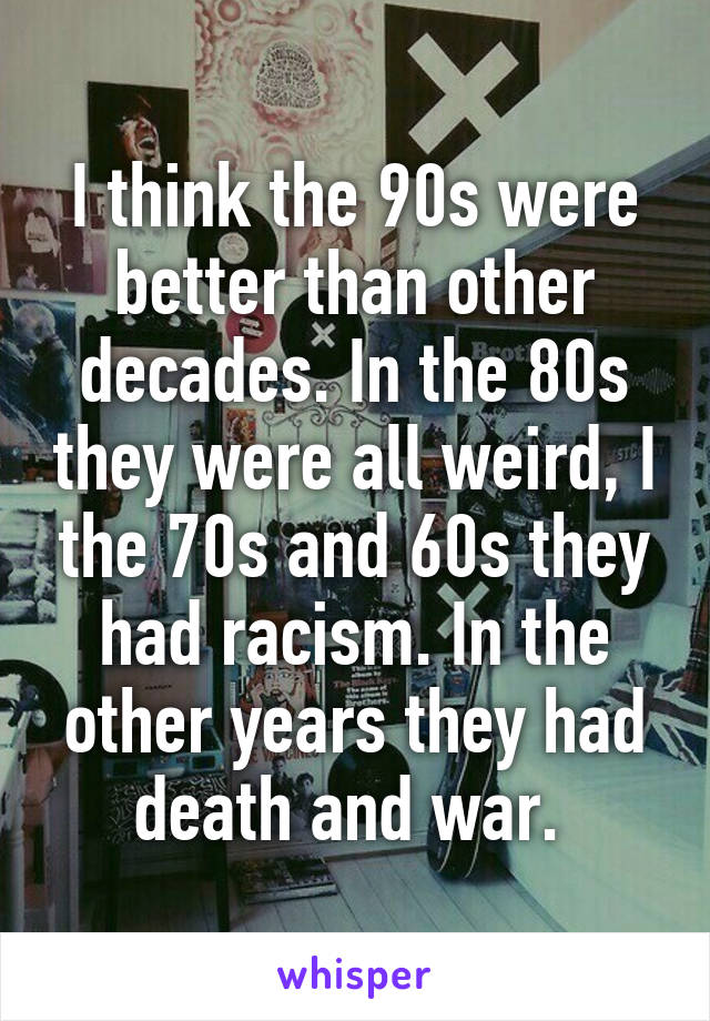 I think the 90s were better than other decades. In the 80s they were all weird, I the 70s and 60s they had racism. In the other years they had death and war. 