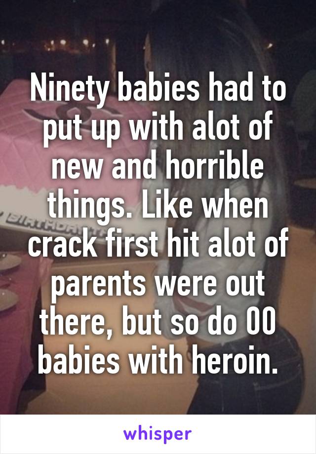 Ninety babies had to put up with alot of new and horrible things. Like when crack first hit alot of parents were out there, but so do 00 babies with heroin.