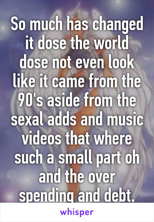 So much has changed it dose the world dose not even look like it came from the 90's aside from the sexal adds and music videos that where such a small part oh and the over spending and debt.