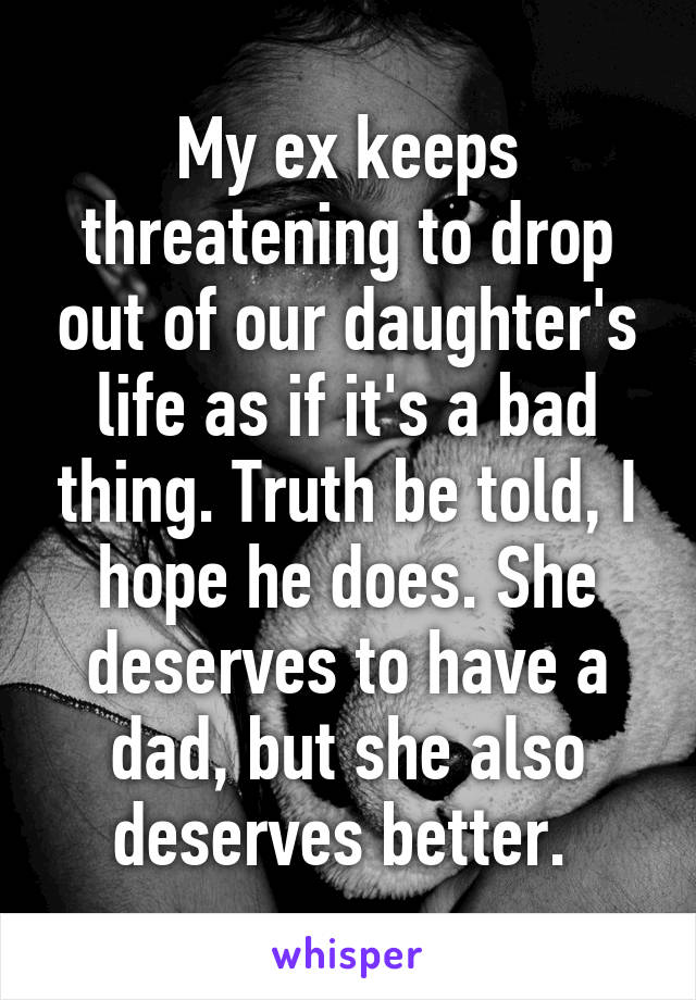 My ex keeps threatening to drop out of our daughter's life as if it's a bad thing. Truth be told, I hope he does. She deserves to have a dad, but she also deserves better. 