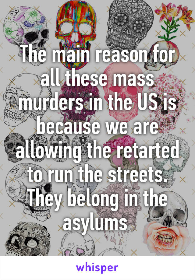 The main reason for all these mass murders in the US is because we are allowing the retarted to run the streets. They belong in the asylums 