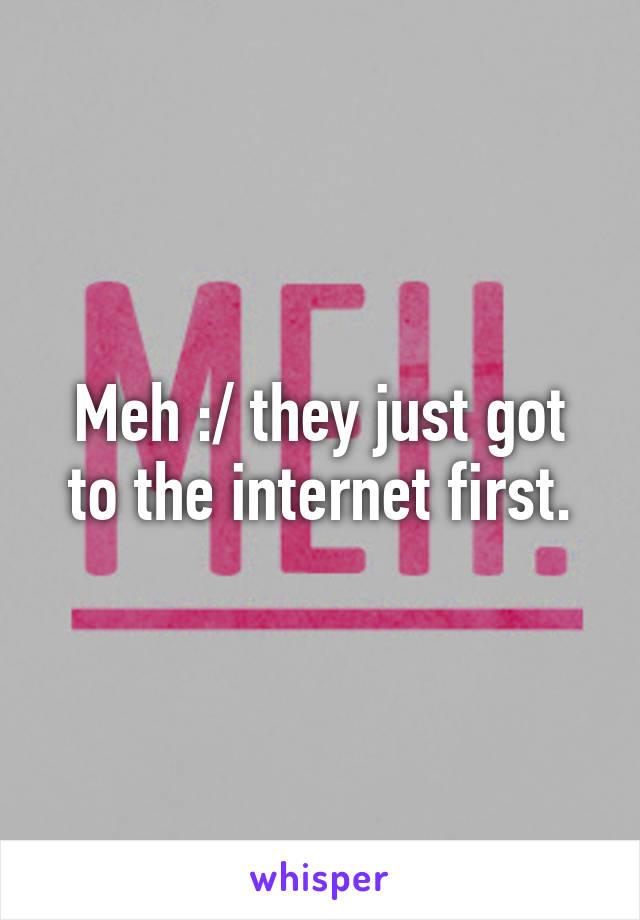 Meh :/ they just got to the internet first.