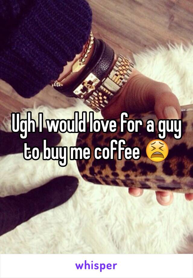 Ugh I would love for a guy to buy me coffee 😫