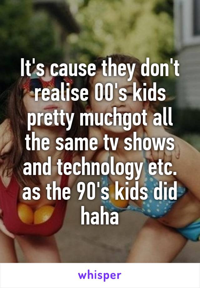 It's cause they don't realise 00's kids pretty muchgot all the same tv shows and technology etc. as the 90's kids did haha