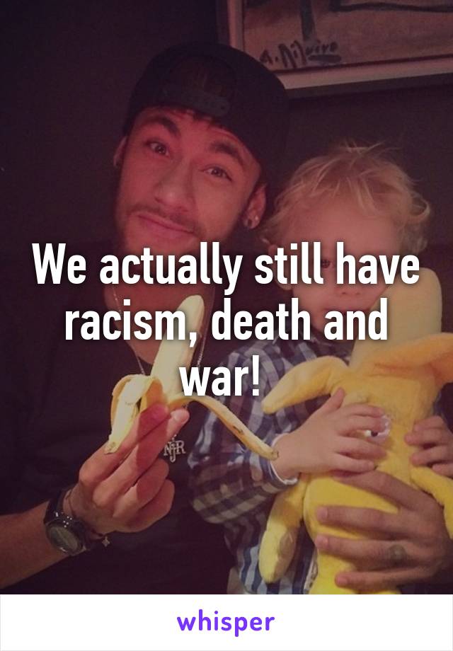 We actually still have racism, death and war! 