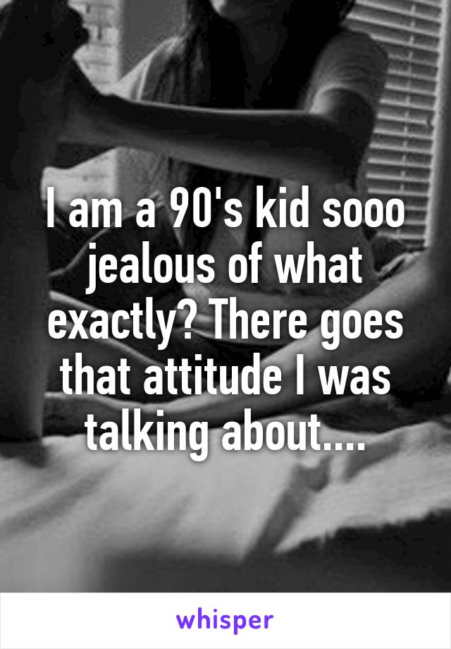 I am a 90's kid sooo jealous of what exactly? There goes that attitude I was talking about....