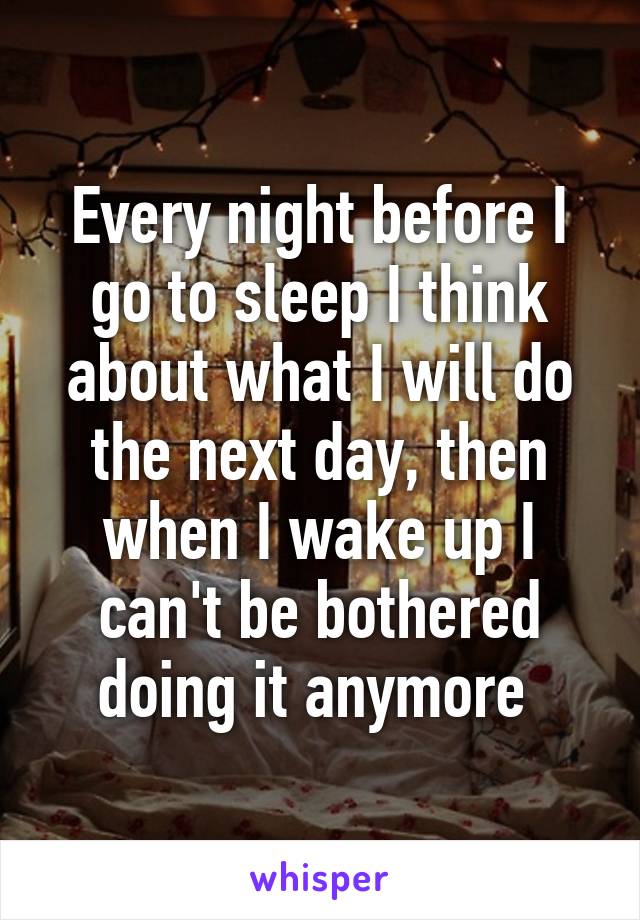 Every night before I go to sleep I think about what I will do the next day, then when I wake up I can't be bothered doing it anymore 