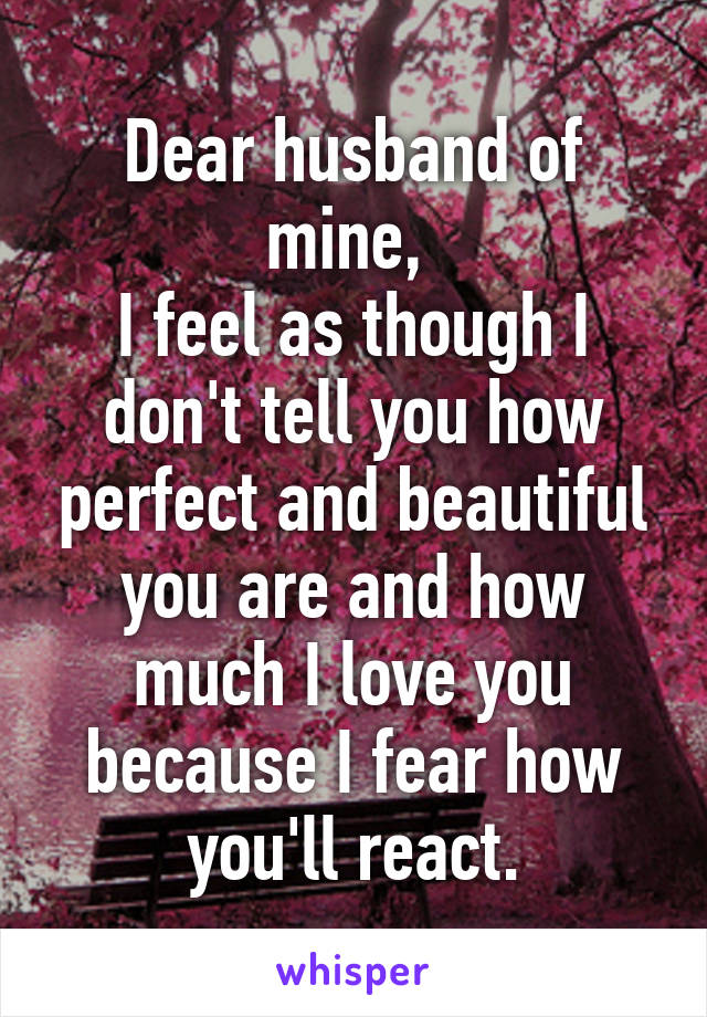 Dear husband of mine, 
I feel as though I don't tell you how perfect and beautiful you are and how much I love you because I fear how you'll react.