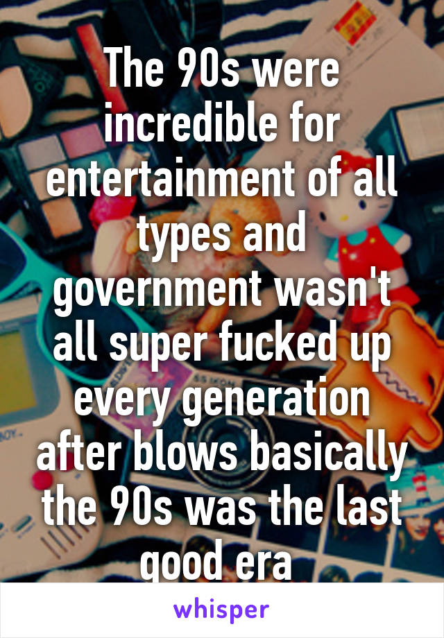 The 90s were incredible for entertainment of all types and government wasn't all super fucked up every generation after blows basically the 90s was the last good era 