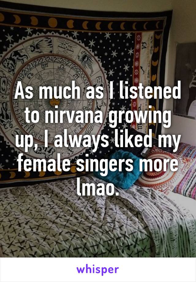 As much as I listened to nirvana growing up, I always liked my female singers more lmao.